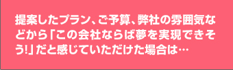 提案したプラン、ご予算、弊社の雰囲気などから「この会社ならば夢を実現できそう！」だと感じていただけた場合は…