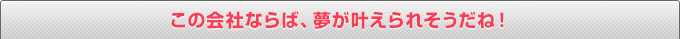 この会社ならば、夢が叶えられそうだね！