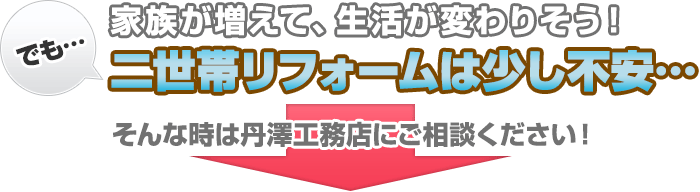 でも…家族が増えて、生活が変わりそう！二世帯リフォームは少し不安… そんな時は丹澤工務店にご相談ください！