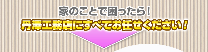 家のことで困ったら！丹澤工務店にすべてお任せください！